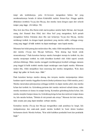 31
tetapi ada tambahannya, yaitu Al-Awwam mengatakan bahwa hal yang
membenarkannya berada di dalam Kitabulldh melalui firman-Nya: Hingga apabila
dibukakan (tembok) Ya-juj dan Ma-juj, dan mereka turun dengan cepat dari seluruh
tempat yang tinggi. (Al-Anbiya: 96)
Ibnu Jarir dan Ibnu Abu Hatim telah meriwayatkan melalui hadis Ma'mar, dari banyak
orang, dari Humaid ibnu Hilal, dari Abus Saif yang mengatakan, Ka'b pernah
mengatakan bahwa bilamana akan tiba saat keluarnya Ya-juj dan Ma-juj, mereka
melubangi tembok itu dengan kapak (peralatan) yang mereka miliki, sehingga orang-
orang yang tinggal di balik tembok itu dapat mendengar suara kapak mereka.
Bilamana hari telah petang dan malam akan tiba, maka Allah menjadikan lisan seseorang
dari mereka (Ya-juj dan Ma-juj) berbicara, "Kita datang lagi besok untuk
meneruskannya." Pada keesokan harinya mereka berangkat menuju ke tembok itu, dan
mereka menjumpai tembok itu telah diutuhkan kembali oleh Allah seperti semula
sebelum dilubangi. Maka mereka menggali (melubanginya) kembali sehingga manusia
yang tinggal di balik tembok mereka dapat mendengar suara kapak mereka. Bilamana
malam tiba, Allah menjadikan lisan seseorang dari mereka mengatakan, "Kita akan
ulangi lagi galian ini besok, insya Allah."
Pada keesokan harinya mereka datang, dan ternyata mereka menjumpainya dalam
keadaan seperti mereka tinggalkan kemarin (berkat perkataan insya Allah mereka, pent.)
Mereka meneruskan pekerjaannya sehingga tembok itu dapat mereka jebol, dan mereka
keluar dari tembok itu. Gelombang pertama dari mereka melewati sebuah danau, maka
mereka meminum air danau itu sampai kering. Kemudian gelombang kedua keluar, lalu
mereka menjilati lumpur danau itu. Gelombang ketiga keluar dan melewati tempat danau
itu, lalu mereka berkata, "Dahulu di sini pernah ada airnya." Manusia lari dari mereka,
tiada sesuatu pun yang dapat menahan serbuan mereka.
Kemudian mereka (Ya-juj dan Ma-juj) mengarahkan anak panahnya ke langit, lalu
melepaskannya dan anak-anak panah mereka kembali ke bumi dalam keadaan
berlumuran darah. Mereka berkata, "Kita telah kalahkan penduduk bumi dan penduduk
langit."
 