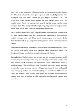 32
Maka Nabi Isa a.s. mendoakan kebinasaan mereka seraya mengatakan dalam doanya,
"Ya Allah, tiada kekuatan dan tiada upaya bagi kami untuk menghadapi mereka, maka
lindungilah kami dari mereka dengan apa yang Engkau kehendaki." Lalu Allah
menimpakan kepada mereka wabah penyakit ulat yang dikenal dengan nama 'ulat
penyakit unta'. Wabah itu menggerogoti tengkuk mereka hingga mereka binasa
semuanya. Lalu Allah mengirimkan burung-burung yang membawa bangkai mereka
dengan paruh dan cakarnya, kemudian melemparkan mereka ke laut.
Setelah itu Allah mengirimkan hujan yang diberi nama 'hujan kehidupan'. Dengan hujan
itu Allah membersihkan bumi dan menjadikannya mengeluarkan tetumbuhannya
kembali, sehingga satu buah delima dapat mengenyangkan seisi rumah. Ketika
ditanyakan kepada Ka'b apa yang dimaksud dengan seisi rumah, Ka'b menjawab satu
keluarga.
Ka'b melanjutkan kisahnya, bahwa ketika manusia dalam keadaan hidup makmur seperti
itu, tiba-tiba terdengarlah suara yang meminta tolong, menyerukan bahwa Zus
Suwaiqataini (bangsa yang berbetis panjang) sedang merusak Ka'bah.
Ka'b melanjutkan kisahnya, bahwa lalu Isa putra Maryam berangkat bersama sejumlah
pasukan yang terdiri atas tujuh ratus orang atau antara tujuh ratus sampai delapan ratus
orang personel (untuk memerangi Zus Suwaiqataini). Tetapi ketika mereka sampai di
tengah perjalanan, Allah mengirimkan angin Yamaniyah yang berbau harum; lalu angin
itu mencabut semua roh orang mukmin, sehingga yang tinggal di bumi ini hanyalah
orang-orang yang jahatnya saja, mereka hidup bagaikan hewan ternak. Maka saat hari
kiamat bila mencapai tahap tersebut sama dengan saat seseorang sedang menunggu
kudanya yang akan melahirkan, ia tidak mengetahui jam berapakah kudanya akan
melahirkan.
 