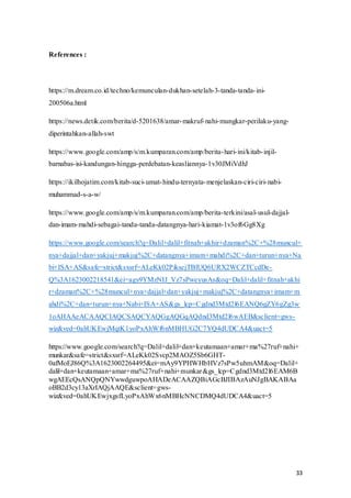 33
References :
https://m.dream.co.id/techno/kemunculan-dukhan-setelah-3-tanda-tanda-ini-
200506a.html
https://news.detik.com/berita/d-5201638/amar-makruf-nahi-mungkar-perilaku-yang-
diperintahkan-allah-swt
https://www.google.com/amp/s/m.kumparan.com/amp/berita-hari-ini/kitab-injil-
barnabas-isi-kandungan-hingga-perdebatan-keasliannya-1v30JMiVdhJ
https://ikilhojatim.com/kitab-suci-umat-hindu-ternyata-menjelaskan-ciri-ciri-nabi-
muhammad-s-a-w/
https://www.google.com/amp/s/m.kumparan.com/amp/berita-terkini/asal-usul-dajjal-
dan-imam-mahdi-sebagai-tanda-tanda-datangnya-hari-kiamat-1v3of6Gg8Xg
https://www.google.com/search?q=Dalil+dalil+fitnah+akhir+dzaman%2C+%28muncul+
nya+dajjal+dan+yakjuj+makjuj%2C+datangnya+imam+mahdi%2C+dan+turun+nya+Na
bi+ISA+AS&safe=strict&sxsrf=ALeKk02PiksejTBlUQ6URX2WCZTCcdDe-
Q%3A1623002218541&ei=agy9YMzNIJ_Vz7sPweyusAs&oq=Dalil+dalil+fitnah+akhi
r+dzaman%2C+%28muncul+nya+dajjal+dan+yakjuj+makjuj%2C+datangnya+imam+m
ahdi%2C+dan+turun+nya+Nabi+ISA+AS&gs_lcp=Cgdnd3Mtd2l6EANQ6gZY6gZg3w
1oAHAAeACAAQCIAQCSAQCYAQGgAQGqAQdnd3Mtd2l6wAEB&sclient=gws-
wiz&ved=0ahUKEwjMqtK1yoPxAhWf6nMBHUG2C7YQ4dUDCA4&uact=5
https://www.google.com/search?q=Dalil+dalil+dan+keutamaan+amar+ma%27ruf+nahi+
munkar&safe=strict&sxsrf=ALeKk02Svcp2MAOZ5Sb6GHT-
0afMoEJ86Q%3A1623002264495&ei=mAy9YPHWHbHVz7sPw5uhmAM&oq=Dalil+
dalil+dan+keutamaan+amar+ma%27ruf+nahi+munkar&gs_lcp=Cgdnd3Mtd2l6EAM6B
wgAEEcQsANQpQNYwwdguwpoAHADeACAAZQBiAGcBJIBAzAuNJgBAKABAa
oBB2d3cy13aXrIAQjAAQE&sclient=gws-
wiz&ved=0ahUKEwjxgsfLyoPxAhWx6nMBHcNNCDMQ4dUDCA4&uact=5
 