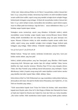6
Al-Qa>simi> dalam tafsirnya Maha>sin Al-Takwi>l menyebutkan, istidra>j berasal dari
kata‫َّف(ف‬‫ل‬‫ف)فالد‬yang‫ف‬artinya‫ف‬melipat,‫ف‬menurutnya‫ف‬lagi‫ف‬istidra>j‫ف‬itu‫ف‬ialah‫ف‬menaikkan‫ف‬kepada‫ف‬
sesuatu sedikit demi sedikit, seperti orang yang mendaki setingkat demi setingkat hingga
berhenti pada ketinggian yang tertinggi. Al-Qurt}ubi menyebutkan istidra>j berasal dari
kata‫َّف(ف‬‫ل‬‫ف)فالد‬yakni‫ف‬melipat‫ف‬sesuatu,‫ف‬memasukkan‫ف‬dan‫ف‬menaikkan,‫ف‬seperti‫ف‬dalam‫ف‬ucapan,‫ف‬
mayit itu dilipat‫ف‬pada‫ف‬kain‫ف‬kafannya.‫ف‬Juga‫ف‬dari‫ف‬kata‫َف(ف‬‫ف‬‫ف‬araces‫ف‬nakhadnerem‫ف‬inkay‫ف‬(‫دلاف‬ ‫َّر‬
bertahap sampai kepada tujuan tertentu.
Sedangkan secara terminologi, seperti yang dikatakan Al-Qurtubi istidra>j adalah
merendahkan secara bertahap sampai kepada tujuan tertentu.Menurut Qurais Shihab
istidraj adalah memindahkan dari satu tahap ketahap yang lain guna mencapai satu
tujuan. Menurut Al-Qasimi istidraj itu ialah menaikkan kepada sesuatu sedikit demi
sedikit, seperti orang yang mendaki setingkat demi setingkat hingga berhenti pada
ketinggian yang tertinggi. Dalam tafsirnya Al-Qurtubi mengutip perkataan Al-Dhahhak:
‫نعمة‬ ‫لهم‬ ‫ّدنا‬‫د‬‫ج‬ ‫معصية‬ ‫لنا‬ ‫ّدوا‬‫د‬‫ج‬ ‫م‬ّ‫ل‬‫ك‬ ‫الضحاك‬ ‫قال‬
Dhahak‫ف‬ berkata:‫ف‬ “Setiap‫ف‬ kali‫ف‬ mereka‫ف‬ melakukan‫ف‬ kemaksiatan‫ف‬ yang‫ف‬ baru,‫ف‬ kami‫ف‬ pun‫ف‬
berikan‫ف‬ mereka‫ف‬nikmat‫ف‬ yang‫ف‬ baru‫ف‬pula”.
Istidra>j adalah perkara-perkara yang luar biasa/ganjil yang diberikan Allah kepada
orang-orang kafir. Bertujuan agar mereka lupa diri sebagai makhluk Tuhan, karena
takabbur‫ف‬ dan‫ف‬ ingin‫ف‬ masyhur‫ف‬ namanya.‫ف‬ Misalnya‫ف‬ Raja‫ف‬ Fir‟aun‫ف‬ yang‫ف‬ mengaku‫ف‬ dirinya‫ف‬
Tuhan, dan Raja Namrud yang sombong karena kekayaannya yang melimpah. Tujuan
diberikannya istidra>j kepada orang-orang kafir untuk dijadikan contoh bahwa mereka
yang takabbur dan kufur kepada Tuhan (Allah) akhirnya binasa.
Selain dalam al-Qur‟an,‫ف‬Nabi‫ف‬Muhammad‫ف‬saw‫ف‬juga‫ف‬menjelaskan‫ف‬istidraj‫ف‬dalam‫ف‬hadisnya,‫ف‬
diriwayatkan oleh Imam Ah}mad bin Hanbal dalam Musnadnya,‫ف‬dari‫ف‬Uqbah‫ف‬bin‫„ف‬A<mir,‫ف‬
Nabi saw bersabda yang artimya ;
“Telah‫ف‬ menceritakan‫ف‬ kepada‫ف‬ kami‫ف‬ Yahya‫ف‬ bin‫ف‬ Gailan‫ف‬ dia‫ف‬ berkata,‫ف‬ telah‫ف‬ menceritakan‫ف‬
kepada‫ف‬kami‫ف‬Risydin‫ف‬yakni,‫ف‬Ibnu‫ف‬Sa‟d‫ف‬Abul‫ف‬Hajjaj‫ف‬al-Mahari dari Harmalah bin Imran
at-Tujibi dari Uqbah bin Muslim dari Uqbah bin Amir dari Nabi saw. beliau bersabda:
„Jika‫ف‬ kalian‫ف‬ melihat‫ف‬ Allah‫ف‬ memberikan‫ف‬ dunia‫ف‬ kepada‫ف‬ seorang‫ف‬ hamba‫ف‬ pelaku‫ف‬ maksiat‫ف‬
 
