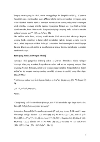 7
dengan‫ف‬ sesuatu‫ف‬ yang‫ف‬ ia‫ف‬ sukai,‫ف‬ maka‫ف‬ sesungguhnya‫ف‬ itu‫ف‬ hanyalah‫ف‬ istidra>j.‟‫ف‬ Kemudia‫ف‬
Rasulullah‫ف‬saw.‫ف‬ membacakan‫ف‬ayat:‫ف‬ „(Maka tatkala mereka melupakan peringatan yang
telah diberikan kepada mereka, kamipun membukakan semua pintu-pintu kesenangan
untuk mereka, sehingga apabila mereka bergembira dengan apa yang telah diberika
kepada mereka, kami siksa mereka dengan sekonyong-konyong, maka ketika itu mereka
terdiam‫ف‬ berputus‫ف‬ asa)‟”.‫ف‬(QS.‫ف‬Al-An‟am:‫ف‬ 44)
Jika melihat hadis diatas, istidra>j adalah ketika Allah memberikan nikmatnya kepada
seorang hamba sekalipun ia kerap sekali melakukan maksiat dengan sesuatu yang ia
sukai, Allah tetap mencurahkan berbagai kemudahan dan kesenangan dalam hidupnya
didunia, lalu dengan nikmat itu ia akan berangsur-angsur digiring kapada apa yang akan
membinasakannya
Term yang Semakna Dengan Istidraj
Berangkat dari pengertian istidra>j dalam al-Qur‟an,‫ف‬ ditemukan bahwa terdapat
beberapa lafaz yang semakna dengan kata tersebut, baik secara langsung ataupun tidak
langsung. Namun demikian, setiap kata yang dianggap semakna dengan kata lain dalam
al-Qur‟an‫ف‬ itu‫ف‬ ternyata‫ف‬ masing-masing memiliki kekhasan tersendiri yang tidak dapat
ditukaAl-Makr
Ayat tentang makar banyak tertuang didalam al-Qur‟an,‫ف‬diantaranya‫ف‬QS.‫ف‬Ali‫ف‬Imran‫ف‬[3]‫ف‬
54:
‫كرين‬ ‫ومكراللهواللهخيرالما‬ ‫ومكروا‬
Artinya:
“Orang-orang kafir itu membuat tipu daya, dan Allah membalas tipu daya mereka itu.
dan Allah Sebaik-baik‫ف‬pembalas‫ف‬ tipu‫ف‬ daya.”
Kata makar dalam al-Qur‟an‫ف‬terulang‫ف‬sebanyak‫ف‬43‫ف‬kali‫ف‬yang‫ف‬berada‫ف‬di‫ف‬14‫ف‬surah‫ف‬23‫ف‬ayat.‫ف‬
Rinciannya sebagai berikut : Ali Imran (3): 54; Al-Ra‟d‫ف‬ (13):‫ف‬ 42,33;‫ف‬ Al-Nahl (16):
26,45,127; Al-A‟raf‫(ف‬7):‫ف‬123,99;‫ف‬Al-Naml (27): 50,70,51; Ibrahīm‫(ف‬14):‫ف‬46;‫ف‬Ghafir‫(ف‬40):‫ف‬
45;‫ف‬Nuh‫ف(ف‬71):‫ف‬22;‫ف‬Yunūs‫ف(ف‬10):‫ف‬21;‫ف‬Al-Anfāl‫ف‬(‫ف‬8):‫ف‬30;‫ف‬Al-An‟am‫ف(ف‬6):‫ف‬123,‫ف‬124;‫ف‬Yusūf‫ف‬
(‫ف‬12):‫ف‬102,31;‫ف‬Fatir‫ف‬(‫ف‬35):‫ف‬10,43;‫ف‬Saba‟‫ف(ف‬34):‫ف‬33.
 
