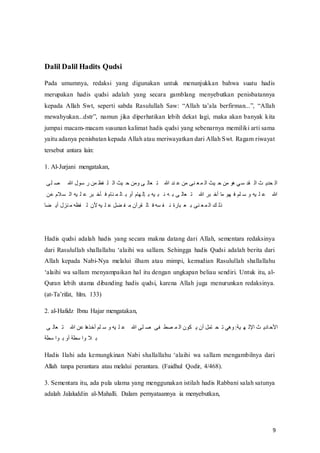 9
Dalil Dalil Hadits Qudsi
Pada umumnya, redaksi yang digunakan untuk menunjukkan bahwa suatu hadis
merupakan hadis qudsi adalah yang secara gamblang menyebutkan penisbatannya
kepada‫ف‬ Allah‫ف‬ Swt,‫ف‬ seperti‫ف‬ sabda‫ف‬ Rasulullah‫ف‬ Saw:‫ف‬ “Allah‫ف‬ ta’ala‫ف‬ berfirman...”,‫ف‬ “Allah‫ف‬
mewahyukan...dstr”,‫ف‬ namun jika diperhatikan lebih dekat lagi, maka akan banyak kita
jumpai macam-macam susunan kalimat hadis qudsi yang sebenarnya memiliki arti sama
yaitu adanya penisbatan kepada Allah atau meriwayatkan dari Allah Swt. Ragam riwayat
tersebut antara lain:
1. Al-Jurjani mengatakan,
‫تف‬َ ‫ص‬ ‫ف‬ ‫لفهللا‬ ‫م‬ ‫فظفَنفل‬ َ ‫ثفَّر‬ ‫تفسَنفر‬ ‫ر‬ ‫ع‬ َ‫ف‬ ‫حدفهللا‬ ْ‫حتفَنف‬ ‫ع‬ َ ‫ثفَّر‬ ‫فَنفر‬ ‫يفغ‬‫م‬ ‫قد‬ ‫ثفَّر‬ ‫تدم‬ ‫َّر‬
‫والمفْنف‬ ‫ذفَّر‬ َ ْ‫وف‬ ‫أ‬ ۟‫مف‬ ‫ح‬ َ ‫ر‬ ‫مفلسف‬ ‫ر‬ ‫ذف‬ ُ‫ذف‬ ‫تف‬ ‫ر‬ ‫ع‬ َ‫ف‬ ‫وفهللا‬ ‫فل‬ َ‫ف‬ ۟‫َُف‬ ‫م‬ ‫ذفس‬ َ ْ‫ف‬ ‫هللا‬
‫ض‬ ‫حزلفلم‬ َ‫فظذف‬ ‫فر‬ ‫ذفألن‬ َ ْ‫ضِف‬ ‫ف‬ َ‫قوآنف‬ ‫ر‬ ۟‫وذف‬ ‫ف‬ ُ‫لةف‬ ‫ع‬ ‫حتف‬ ‫ع‬ َ ‫كفَّر‬ ‫هر‬
Hadis qudsi adalah hadis yang secara makna datang dari Allah, sementara redaksinya
dari‫ف‬ Rasulullah‫ف‬shallallahu‫ف‬‘alaihi‫ف‬wa‫ف‬sallam.‫ف‬Sehingga‫ف‬ hadis‫ف‬Qudsi‫ف‬adalah‫ف‬berita‫ف‬dari‫ف‬
Allah kepada Nabi-Nya melalui ilham atau mimpi, kemudian Rasulullah shallallahu
‘alaihi‫ف‬wa‫ف‬sallam‫ف‬menyampaikan hal itu dengan ungkapan beliau sendiri. Untuk itu, al-
Quran lebih utama dibanding hadis qudsi, karena Allah juga menurunkan redaksinya.
(at-Ta’rifat,‫ف‬ hlm.‫ف‬ 133)
2. al-Hafidz Ibnu Hajar mengatakan,
‫تف‬ ‫ر‬ ‫ع‬ َ‫ف‬ ‫فْنفهللا‬‫ُغ‬ ‫َُفل‬ ‫م‬ ‫ذفس‬ َ ْ‫ف‬ ‫َتفهللا‬ ‫ص‬ ‫فتف‬ ‫صط‬ َ ‫نفَّر‬ ‫حَِفلنفم‬ ‫ت‬ َ‫فسغيف‬:‫ذ‬ ‫ثفَّإلر‬ ‫دم‬ ‫َّألر‬
‫مطذ‬ َّ ‫مطذفلسف‬ َّ‫الفس‬
Hadis‫ف‬ Ilahi‫ف‬ ada‫ف‬ kemungkinan‫ف‬ Nabi‫ف‬ shallallahu‫ف‬ ‘alaihi‫ف‬ wa‫ف‬ sallam‫ف‬ mengambilnya‫ف‬ dari‫ف‬
Allah tanpa perantara atau melalui perantara. (Faidhul Qodir, 4/468).
3. Sementara itu, ada pula ulama yang menggunakan istilah hadis Rabbani salah satunya
adalah Jalaluddin al-Mahalli. Dalam pernyataannya ia menyebutkan,
 