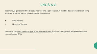 vectors
In general, a gene cannot be directly inserted into a person’s cell. It must be delivered to the cell using
a carrier, or vector.Vector systems can be divided into:
• ViralVectors
• Non-viralVectors
Currently, the most common type of vectors are viruses that have been genetically altered to carry
normal human DNA
 