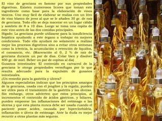 El vino de genciana es famoso por sus propiedades digestivas. Existen numerosos licores que toman este ingrediente como base para la elaboraci ó n de vinos t ó nicos. Uno muy f á cil de elaborar se realiza con un litro de vino blanco de jerez al que se le a ñ aden 30 gr. de ra í z de genciana. Todo ello se deja macerar en un lugar c á lido y sombr í o de 8 a 10 d í as. Luego se toma una copita de este vino antes de las dos comidas principales.  H í gado: La genciana puede utilizarse para la insuficiencia hep á tica ayudando a este  ó rgano a trabajar en mejores condiciones. Todo ello ayudar á  no solamente a realizar mejor los procesos digestivos sino a evitar otros s í ntomas como la ictericia, la acumulaci ó n o retenci ó n de l í quidos, el cansancio, etc. (Maceraci ó n al 0, 2 % de ra í z de genciana durante un par de d í as. Colar bien y disolver 400 gr. de miel. Beber un par de copitas al d í a)  Gusanos intestinales: El contenido en carvacrol de la genciana le otorga propiedades verm í fugas por lo que resulta adecuado para la expulsi ó n de gusanos intestinales.  ¿ Un remedio para la gastritis y ulcera? Algunos especialistas indican que los principios amargos de la genciana, usada con el jengibre y la regaliz, pueden ser  ú tiles para el tratamiento de la gastritis y las  ú lceras. Sin embargo, otros advierten que estos principios, al incrementos el contenido de  á cidos g á stricos. y biliares, pueden empeorar las inflamaciones del est ó mago o las  ú lceras y que esta planta nunca debe ser usada cuando el paciente posee acidez, causada por hiperclorhidria, inflamaci ó n o  ú lcera de est ó mago. Ante la duda es mejor recurrir a otras plantas m á s seguras. 