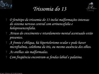 Trissomia do 13 O fenótipo da trissomia do 13 inclui malformações intensas do sistema nervoso central com arrinencefalia e holoprosencenfalia.  Atraso do crescimento e retardamento mental acentuado estão presentes.  A fronte é oblíqua, há hipertelorismo ocular e pode haver microftalmia, coloboma da íris, ou mesmo ausência dos olhos.  As orelhas são malformadas.  Com freqüência encontram-se fendas labial e palatina.  Grupo Aliança de Enfermagem 