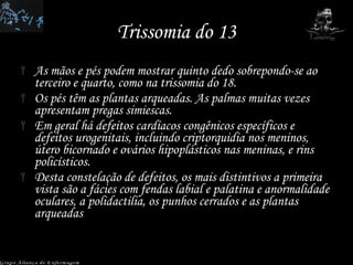 Trissomia do 13 As mãos e pés podem mostrar quinto dedo sobrepondo-se ao terceiro e quarto, como na trissomia do 18.  Os pés têm as plantas arqueadas. As palmas muitas vezes apresentam pregas simiescas.  Em geral há defeitos cardíacos congênicos específicos e defeitos urogenitais, incluindo criptorquidia nos meninos, útero bicornado e ovários hipoplásticos nas meninas, e rins policísticos.  Desta constelação de defeitos, os mais distintivos a primeira vista são a fácies com fendas labial e palatina e anormalidade oculares, a polidactilia, os punhos cerrados e as plantas arqueadas Grupo Aliança de Enfermagem 