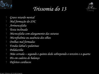Trissomia do 13 Grave retardo mental Mal formação do SNC Arrinencefalia Testa inclinada Microcefalia com alargamento das suturas Microftalmia ou ausência dos olhos Orelhas mal formadas Fendas labial e palatinas Polidactilia Mão cerrada – segundo e quinto dedo sobrepondo o terceiro e o quarto Pés em cadeira de balanço Defeitos cardíacos Grupo Aliança de Enfermagem 