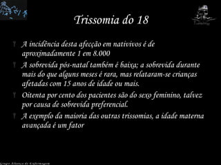 Trissomia do 18 A incidência desta afecção em nativivos é de aproximadamente 1 em 8.000  A sobrevida pós-natal também é baixa; a sobrevida durante mais do que alguns meses é rara, mas relataram-se crianças afetadas com 15 anos de idade ou mais.  Oitenta por cento dos pacientes são do sexo feminino, talvez por causa de sobrevida preferencial.  A exemplo da maioria das outras trissomias, a idade materna avançada é um fator  Grupo Aliança de Enfermagem 
