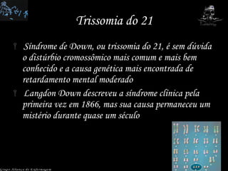 Trissomia do 21 Síndrome de Down, ou trissomia do 21, é sem dúvida o distúrbio cromossômico mais comum e mais bem conhecido e a causa genética mais encontrada de retardamento mental moderado  Langdon Down descreveu a síndrome clínica pela primeira vez em 1866, mas sua causa permaneceu um mistério durante quase um século  Grupo Aliança de Enfermagem 