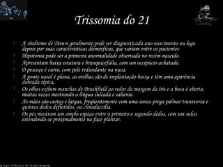 Trissomia do 21 A síndrome de Down geralmente pode ser diagnosticada ano nascimento ou logo depois por suas características dismórficas, que variam entre os pacientes Hipotonia pode ser a primeira anormalidade observada no recém-nascido.  Apresentam baixa estatura e branquicefalia, com um occipúcio achatado.  O pescoço é curto, com pele redundante na nuca.  A ponte nasal é plana, as orelhas são de implantação baixa e têm uma aparência dobrada típica,  Os olhos exibem manchas de Brushfield ao redor da margem da íris e a boca é aberta, muitas vezes mostrando a língua sulcada e saliente.  As mãos são curtas e largas, freqüentemente com uma única prega palmar transversa e quintos dedos defletidos, ou clinodactilia.  Os pés mostram um amplo espaço entre o primeiro e segundo dedos, com um sulco estendendo-se proximalmente na face plantar.  Grupo Aliança de Enfermagem 