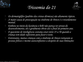 Trissomia do 21 Os dermatóglifos (padrões das cristas dérmicas) são altamente típicos. A maior causa de preocupação na síndrome de Down é o retardamento mental.  Embora no início da lactância o bebê não pareça ter atraso do desenvolvimento, ele é geralmente óbvio até o final do primeiro ano.  O quociente de inteligência costuma estar entre 25 a 50 quando a criança tem idade suficiente para fazer o teste.  Entretanto, muitas crianças com a síndrome de Down tornaram-se pessoas felizes e mesmo autoconfiantes a despeito de suas limitações Grupo Aliança de Enfermagem 