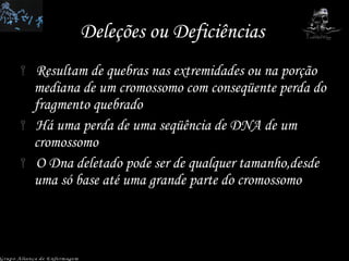 Deleções ou Deficiências  Resultam de quebras nas extremidades ou na porção mediana de um cromossomo com conseqüente perda do fragmento quebrado Há uma perda de uma seqüência de DNA de um cromossomo O Dna deletado pode ser de qualquer tamanho,desde uma só base até uma grande parte do cromossomo Grupo Aliança de Enfermagem 