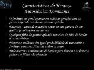 Características da Herança Autossômica Dominante O fenótipo em geral aparece em todas as gerações com as pessoas afetadas tendo um genitor afetado Exceções – casos de mutações novas em um gameta de um genitor fenotipicamente normal Qualquer filho do genitor afetado tem risco de 50% de herdar a característica Homens e mulheres têm igual probabilidade de transmitir o fenótipo para seus filhos de ambos os sexos Pode ocorrer a transmissão de homem para homem e os homens podem ter filhas não afetadas Grupo Aliança de Enfermagem 
