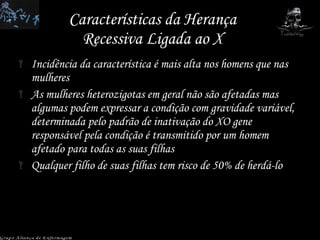 Características da Herança Recessiva Ligada ao X Incidência da característica é mais alta nos homens que nas mulheres As mulheres heterozigotas em geral não são afetadas mas algumas podem expressar a condição com gravidade variável, determinada pelo padrão de inativação do XO gene responsável pela condição é transmitido por um homem afetado para todas as suas filhas  Qualquer filho de suas filhas tem risco de 50% de herdá-lo Grupo Aliança de Enfermagem 