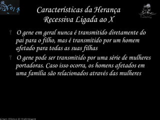 Características da Herança Recessiva Ligada ao X O gene em geral nunca é transmitido diretamente do pai para o filho, mas é transmitido por um homem afetado para todas as suas filhas O gene pode ser transmitido por uma série de mulheres portadoras. Caso isso ocorra, os homens afetados em uma família são relacionados através das mulheres Grupo Aliança de Enfermagem 