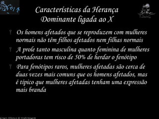 Características da Herança Dominante ligada ao X Os homens afetados que se reproduzem com mulheres normais não têm filhos afetados nem filhas normais A prole tanto masculina quanto feminina de mulheres portadoras tem risco de 50% de herdar o fenótipo Para fenótipos raros, mulheres afetadas são cerca de duas vezes mais comuns que os homens afetados, mas é típico que mulheres afetadas tenham uma expressão mais branda Grupo Aliança de Enfermagem 