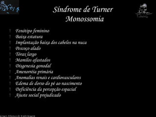 Síndrome de Turner  Monossomia Fenótipo feminino Baixa estatura Implantação baixa dos cabelos na nuca Pescoço alado Tórax largo  Mamilos afastados Disgenesia gonodal Amenorréia primária Anomalias renais e cardiovasculares Edema de dorso do pé ao nascimento Deficiência da percepção espacial Ajuste social prejudicado Grupo Aliança de Enfermagem 