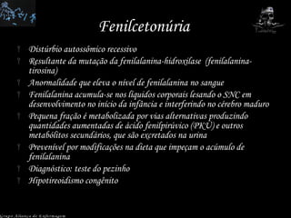 Fenilcetonúria  Distúrbio autossômico recessivo Resultante da mutação da fenilalanina-hidroxilase  (fenilalanina-tirosina) Anormalidade que eleva o nível de fenilalanina no sangue Fenilalanina acumula-se nos líquidos corporais lesando o SNC em desenvolvimento no início da infância e interferindo no cérebro maduro Pequena fração é metabolizada por vias alternativas produzindo quantidades aumentadas de ácido fenilpirúvico (PKU) e outros metabólitos secundários, que são excretados na urina Prevenível por modificações na dieta que impeçam o acúmulo de fenilalanina Diagnóstico: teste do pezinho Hipotireoidismo congênito Grupo Aliança de Enfermagem 