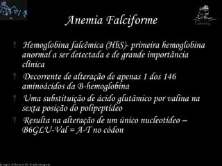 Anemia Falciforme Hemoglobina falcêmica (HbS)- primeira hemoglobina anormal a ser detectada e de grande importância clínica Decorrente de alteração de apenas 1 dos 146 aminoácidos da B-hemoglobina Uma substituição de ácido glutâmico por valina na sexta posição do polipeptídeo Resulta na alteração de um único nucleotídeo – B6GLU-Val = A-T no códon  Grupo Aliança de Enfermagem 