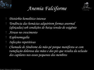 Anemia Falciforme Distúrbio hemolítico intenso Tendência das hemácias adquirirem formas anormal (afoiçadas) sob condições de baixa tensão de oxigênio Atraso no crescimento Esplenomegalia Infecções repetitivas Chamada de Síndrome da mão-pé porque manifesta-se com tumefação dolorosa das mãos e dos pés que resulta da oclusão dos capilares nos ossos pequenos dos membros Grupo Aliança de Enfermagem 