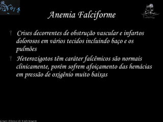 Anemia Falciforme Crises decorrentes de obstrução vascular e infartos dolorosos em vários tecidos incluindo baço e os pulmões Heterozigotos têm caráter falcêmicos são normais clinicamente, porém sofrem afoiçamento das hemácias em pressão de oxigênio muito baixas Grupo Aliança de Enfermagem 