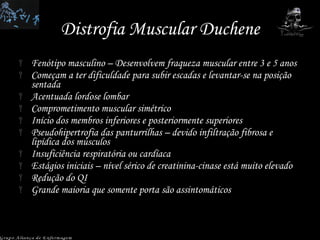 Distrofia Muscular Duchene Fenótipo masculino – Desenvolvem fraqueza muscular entre 3 e 5 anos Começam a ter dificuldade para subir escadas e levantar-se na posição sentada Acentuada lordose lombar Comprometimento muscular simétrico Início dos membros inferiores e posteriormente superiores Pseudohipertrofia das panturrilhas – devido infiltração fibrosa e lipídica dos músculos Insuficiência respiratória ou cardíaca Estágios iniciais – nível sérico de creatinina-cinase está muito elevado Redução do QI Grande maioria que somente porta são assintomáticos Grupo Aliança de Enfermagem 