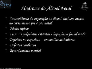 Síndrome do Álcool Fetal Conseqüência da exposição ao álcool  incluem atraso no crescimento pré e pós natal Fácies típicas Fissuras palpebrais estreitas e hipoplasia facial média Defeitos no esqueleto – anomalias articulares Defeitos cardíacos Retardamento mental Grupo Aliança de Enfermagem 