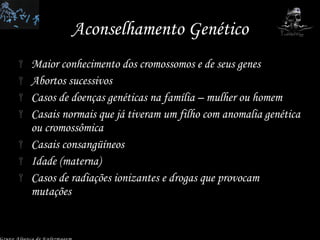 Aconselhamento Genético Maior conhecimento dos cromossomos e de seus genes Abortos sucessivos Casos de doenças genéticas na família – mulher ou homem Casais normais que já tiveram um filho com anomalia genética ou cromossômica Casais consangüíneos Idade (materna) Casos de radiações ionizantes e drogas que provocam mutações Grupo Aliança de Enfermagem Grupo Aliança de Enfermagem 