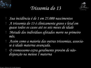 Trissomia do 13 Sua incidência é de 1 em 25.000 nascimentos  A trissomia do 13 é clinicamente grave e letal em quase todos os casos até os seis meses de idade  Metade dos indivíduos afetados morre no primeiro mês.  Assim como a maioria das outras trissomias, associa-se à idade materna avançada.  O cromossomo extra geralmente provém de não-disjunção na meiose I materna Grupo Aliança de Enfermagem 