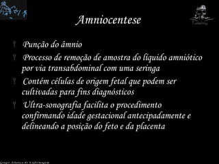 Amniocentese  Punção do âmnio Processo de remoção de amostra do líquido amniótico por via transabdominal com uma seringa Contém células de origem fetal que podem ser cultivadas para fins diagnósticos Ultra-sonografia facilita o procedimento confirmando idade gestacional antecipadamente e delineando a posição do feto e da placenta Grupo Aliança de Enfermagem 
