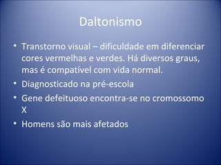 Daltonismo Transtorno visual – dificuldade em diferenciar cores vermelhas e verdes. Há diversos graus, mas é compatível com vida normal. Diagnosticado na pré-escola Gene defeituoso encontra-se no cromossomo X Homens são mais afetados 