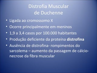 Distrofia Muscular de Duchenne Ligada ao cromossomo X Ocorre principalmente em meninos 1,9 a 3,4 casos por 100.000 habitantes Produção deficiente da proteína  distrofina Ausência de distrofina- rompimentos do sarcolema – aumento da passagem de cálcio-necrose da fibra muscular 