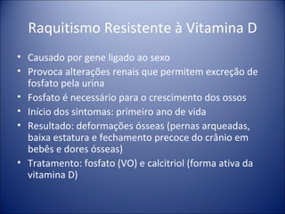 Raquitismo Resistente à Vitamina D Causado por gene ligado ao sexo Provoca alterações renais que permitem excreção de fosfato pela urina Fosfato é necessário para o crescimento dos ossos Início dos sintomas: primeiro ano de vida Resultado: deformações ósseas (pernas arqueadas, baixa estatura e fechamento precoce do crânio em bebês e dores ósseas) Tratamento: fosfato (VO) e calcitriol (forma ativa da vitamina D) 