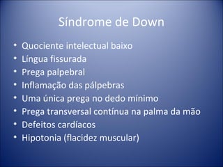 Síndrome de Down Quociente intelectual baixo Língua fissurada Prega palpebral Inflamação das pálpebras Uma única prega no dedo mínimo Prega transversal contínua na palma da mão Defeitos cardíacos Hipotonia (flacidez muscular) 
