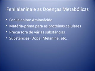 Fenilalanina e as Doenças Metabólicas Fenilalanina: Aminoácido  Matéria-prima para as proteínas celulares Precursora de várias substâncias Substâncias: Dopa, Melanina, etc. 