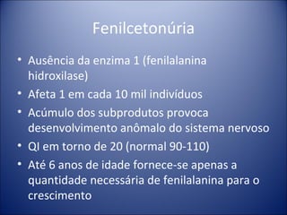 Fenilcetonúria Ausência da enzima 1 (fenilalanina hidroxilase) Afeta 1 em cada 10 mil indivíduos Acúmulo dos subprodutos provoca desenvolvimento anômalo do sistema nervoso QI em torno de 20 (normal 90-110) Até 6 anos de idade fornece-se apenas a quantidade necessária de fenilalanina para o crescimento 