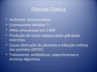 Fibrose Cística Sinônimo: mucoviscidose Cromossomo afetado: 7 Afeta uma pessoa em 2.000 Produção de muco espesso pelas glândulas exócrinas Causa obstrução do pâncreas e infecção crônica dos pulmões (DPOC) Tratamento: antibióticos, expectorantes e enzimas digestivas 