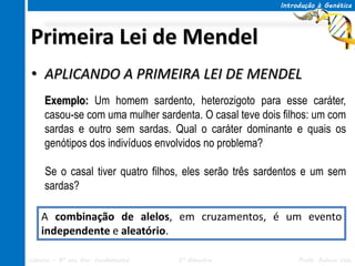 Introdução à Genética




Primeira Lei de Mendel
• APLICANDO A PRIMEIRA LEI DE MENDEL
     Exemplo: Um homem sardento, heterozigoto para esse caráter,
     casou-se com uma mulher sardenta. O casal teve dois filhos: um com
     sardas e outro sem sardas. Qual o caráter dominante e quais os
     genótipos dos indivíduos envolvidos no problema?

     Se o casal tiver quatro filhos, eles serão três sardentos e um sem
     sardas?

    A combinação de alelos, em cruzamentos, é um evento
    independente e aleatório.

Ciências – 8º ano Ens. Fundamental   3º Bimestre             Profa. Rebeca Vale
 
