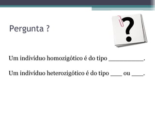 Pergunta ? Um indivíduo homozigótico é do tipo _________. Um indivíduo heterozigótico é do tipo ___ ou ___. 