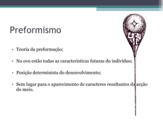 Preformismo Teoria da preformação;  No ovo estão todas as características futuras do indivíduo; Posição determinista do desenvolvimento; Sem lugar para o aparecimento de caracteres resultantes da acção do meio. 
