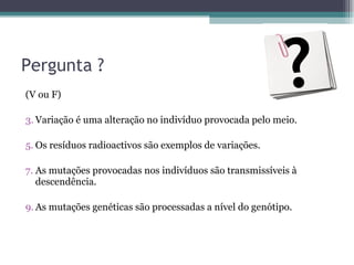 Pergunta ? (V ou F) Variação é uma alteração no indivíduo provocada pelo meio. Os resíduos radioactivos são exemplos de variações. As mutações provocadas nos indivíduos são transmissíveis à descendência. As mutações genéticas são processadas a nível do genótipo. 