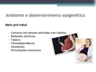 Ambiente e desenvolvimento epigenético Meio pré-natal  Contacto com pessoas afectadas com rubéola; Radiações atómicas; Tabaco; Toxicodependência; Alcoolismo; Perturbações emocionais  