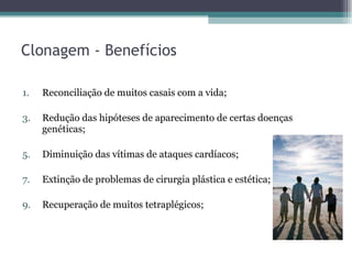 Clonagem - Benefícios Reconciliação de muitos casais com a vida; Redução das hipóteses de aparecimento de certas doenças genéticas; Diminuição das vítimas de ataques cardíacos; Extinção de problemas de cirurgia plástica e estética; Recuperação de muitos tetraplégicos; 