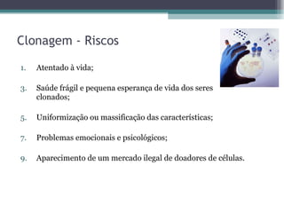 Clonagem - Riscos Atentado à vida; Saúde frágil e pequena esperança de vida dos seres clonados; Uniformização ou massificação das características;  Problemas emocionais e psicológicos; Aparecimento de um mercado ilegal de doadores de células. 