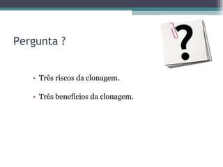 Pergunta ? Três riscos da clonagem. Três benefícios da clonagem. 