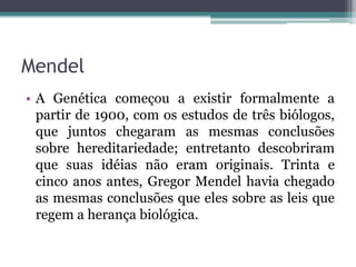 Mendel
• A Genética começou a existir formalmente a
  partir de 1900, com os estudos de três biólogos,
  que juntos chegaram as mesmas conclusões
  sobre hereditariedade; entretanto descobriram
  que suas idéias não eram originais. Trinta e
  cinco anos antes, Gregor Mendel havia chegado
  as mesmas conclusões que eles sobre as leis que
  regem a herança biológica.
 