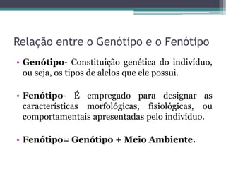 Relação entre o Genótipo e o Fenótipo
• Genótipo- Constituição genética do indivíduo,
  ou seja, os tipos de alelos que ele possui.

• Fenótipo- É empregado para designar as
  características morfológicas, fisiológicas, ou
  comportamentais apresentadas pelo indivíduo.

• Fenótipo= Genótipo + Meio Ambiente.
 