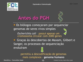Antes do PGH Os biólogos começaram por sequenciar genomas de seres vivos simples Graças às descobertas de Maxam, Gilbert e Sanger, os processos de sequenciação evoluíram 08/1/2009 Genética – Conceitos base 10 Cláudia Correia, Maria Rita Lopes Expressão e Comunicação Escherichia coli  –   possui apenas um   cromossoma circular com 2000 genes permitiu   a descodificação de genomas mais complexos –  genoma humano 