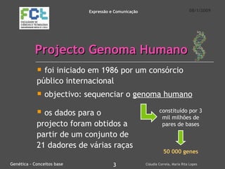 Projecto Genoma Humano foi iniciado em 1986 por um consórcio público internacional objectivo: sequenciar o  genoma humano 08/1/2009 Genética – Conceitos base 3 Cláudia Correia, Maria Rita Lopes Expressão e Comunicação constituído por 3 mil milhões de pares de bases 50 000 genes os dados para o projecto foram obtidos a partir de um conjunto de 21 dadores de várias raças 