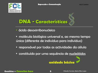 DNA -  Características 08/1/2009 Genética  –   Conceitos base Cláudia Correia, Maria Rita Lopes Expressão e Comunicação ácido desoxirribonucleico molécula biológica universal e, ao mesmo tempo única (diferente de indivíduo para indivíduo) responsável por todas as actividades da célula constituído por uma sequência de  nucleótidos unidade básica 5 